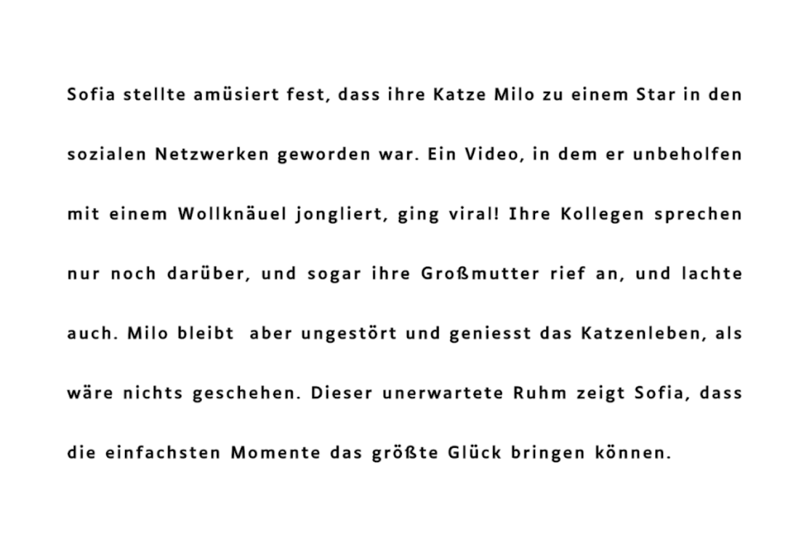 Sofia stellte amüsiert fest, dass ihre Katze Milo zu einem Star in den sozialen Netzwerken geworden war. Ein Video, in dem er unbeholfen mit einem Wollknäuel jongliert, ging viral! Ihre Kollegen sprechen nur noch darüber, und sogar ihre Großmutter rief an, und lachte auch. Milo bleibt aber ungestört und geniesst das Katzenleben, als wäre nichts geschehen. Dieser unerwartete Ruhm zeigt Sofia, dass die einfachsten Momente das größte Glück bringen können.