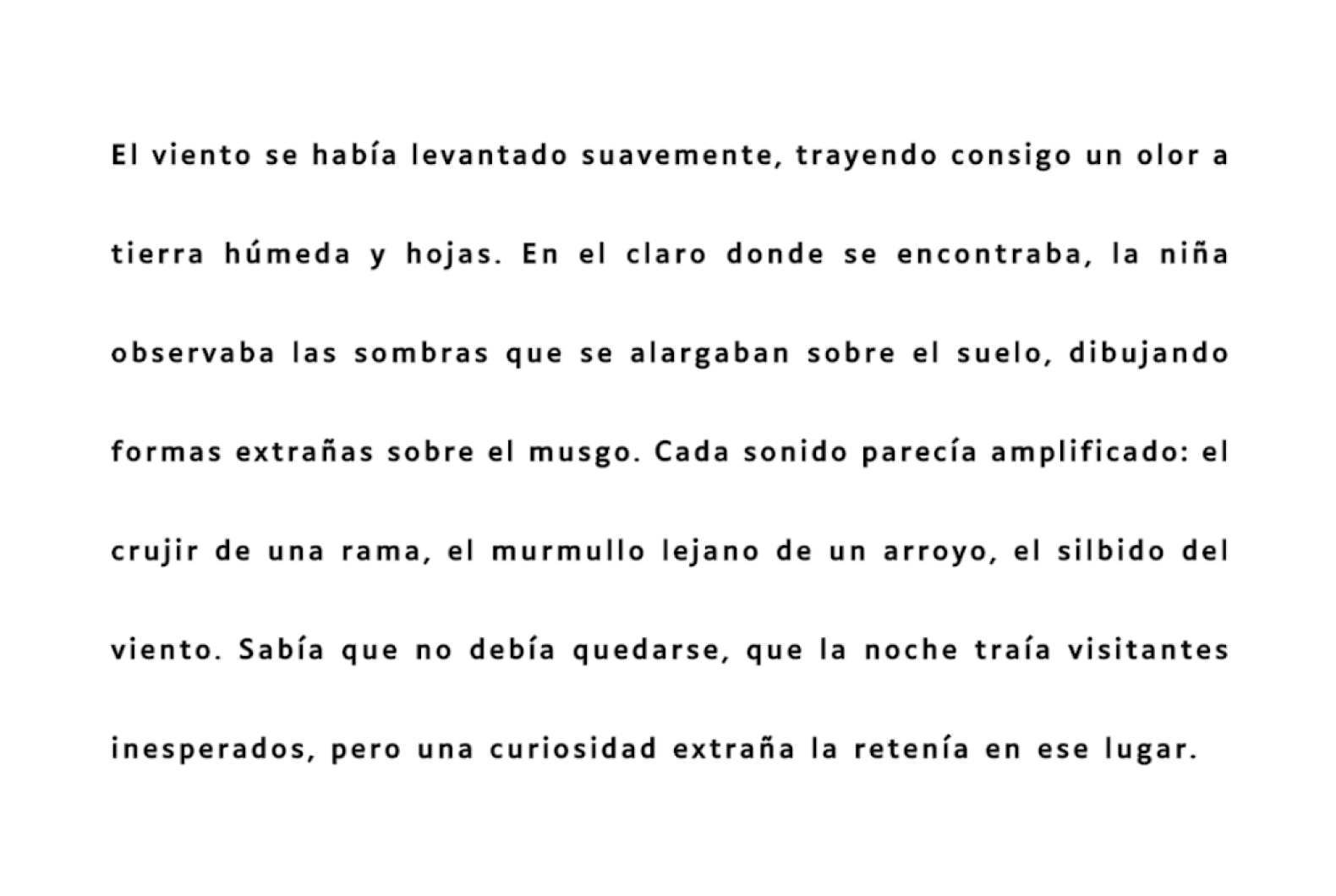 El viento se había levantado suavemente, trayendo consigo un olor a tierra húmeda y hojas. En el claro donde se encontraba, la niña observaba las sombras que se alargaban sobre el suelo, dibujando formas extrañas sobre el musgo. Cada sonido parecía amplificado: el crujir de una rama, el murmullo lejano de un arroyo, el silbido del viento. Sabía que no debía quedarse, que la noche traía visitantes inesperados, pero una curiosidad extraña la retenía en ese lugar.